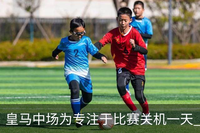 皇马中场为专注于比赛关机一天 赛后泪流满面